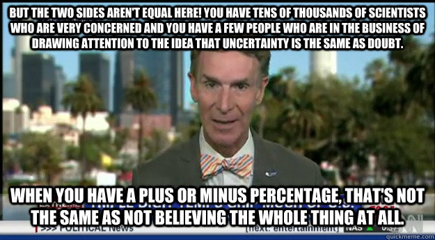 But the two sides aren't equal here! You have tens of thousands of scientists who are very concerned and you have a few people who are in the business of drawing attention to the idea that uncertainty is the same as doubt. When you have a plus or minus p - But the two sides aren't equal here! You have tens of thousands of scientists who are very concerned and you have a few people who are in the business of drawing attention to the idea that uncertainty is the same as doubt. When you have a plus or minus p Misc