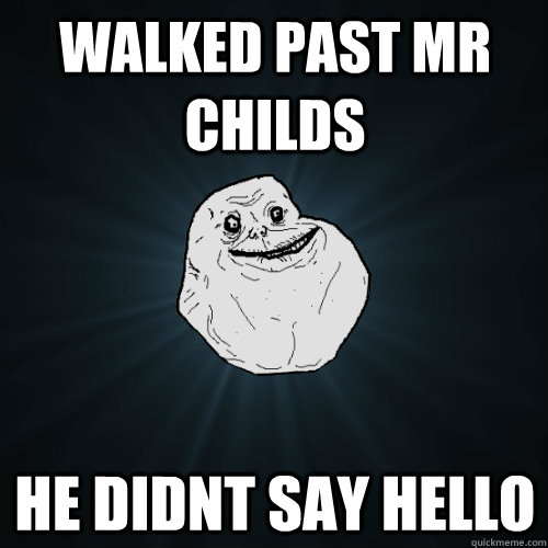 walked past mr childs he didnt say hello  Forever Alone