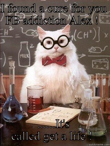 I FOUND A CURE FOR YOU FB ADDICTION ALEX !  ......IT'S CALLED GET A LIFE !  Chemistry Cat