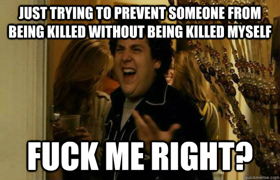 just trying to prevent someone from being killed without being killed myself Fuck me right?  Fuck Me Jonah