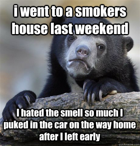 i went to a smokers house last weekend I hated the smell so much I puked in the car on the way home after I left early  Confession Bear