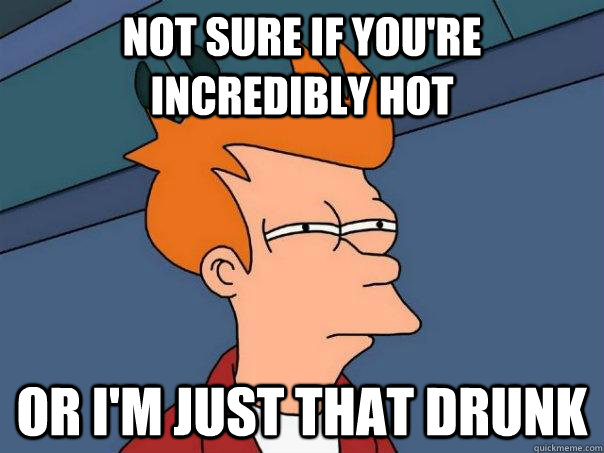 Not sure if you're incredibly hot or I'm just that drunk  Futurama Fry