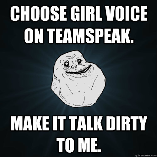 Choose girl voice on teamspeak. make it talk dirty to me.  Forever Alone