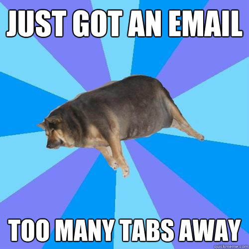 just got an email too many tabs away  Lazy college student