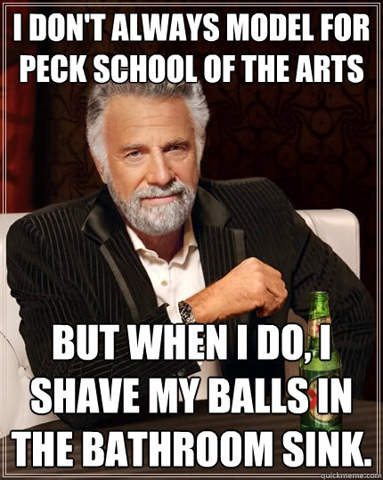 I don't always model for peck school of the arts but when i do, i shave my balls in the bathroom sink.  The Most Interesting Man In The World