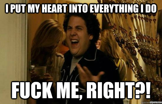 I put my heart into everything I do fuck me, right?!  fuckmeright