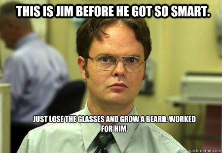 This is Jim before he got so smart. Just lose the glasses and grow a beard. Worked for him.  Schrute