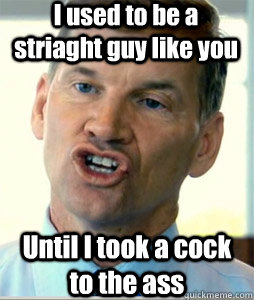 I used to be a striaght guy like you Until I took a cock to the ass  Ted Haggard