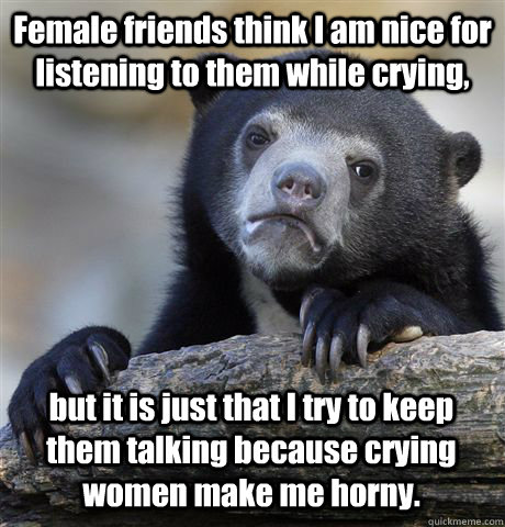 Female friends think I am nice for listening to them while crying, but it is just that I try to keep them talking because crying women make me horny.  Confession Bear