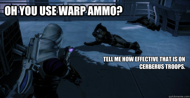 Oh you use Warp Ammo? Tell me how Effective that is on Cerberus Troops.  Lounging Cerberus Trooper