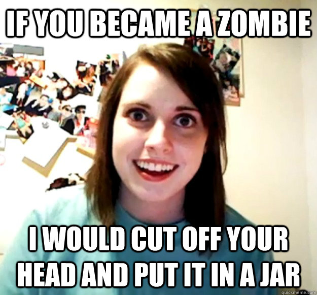 if you became a zombie i would cut off your head and put it in a jar - if you became a zombie i would cut off your head and put it in a jar  Overly Attached Girlfriend