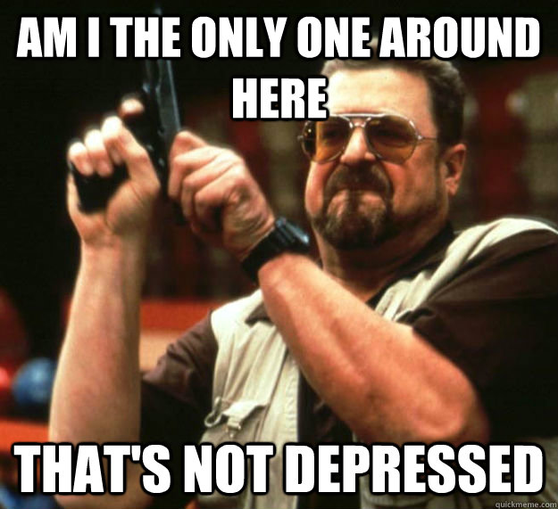 AM I THE ONLY ONE AROUND HERE That's not depressed  Am I the only one around here1