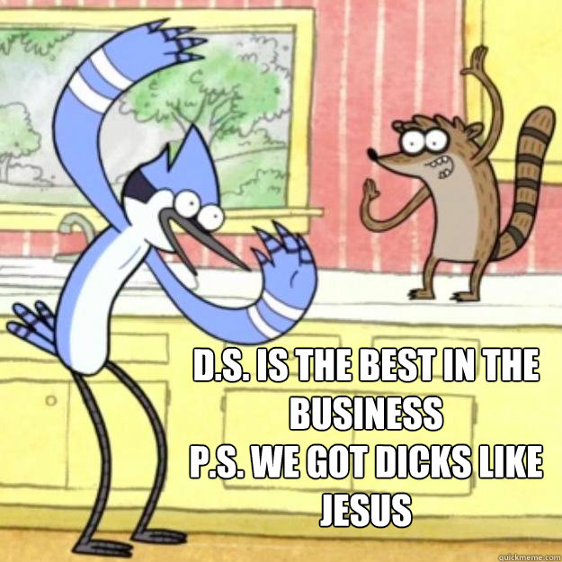 D.S. is the best in the business
P.S. we got dicks like Jesus
   - D.S. is the best in the business
P.S. we got dicks like Jesus
    Regular Show