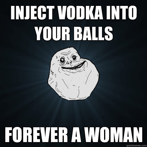 inject vodka into your balls forever a woman  Forever Alone