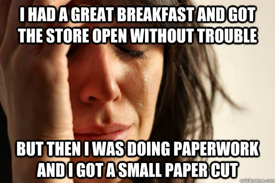 i had a great breakfast and got the store open without trouble but then i was doing paperwork and i got a small paper cut  First World Problems