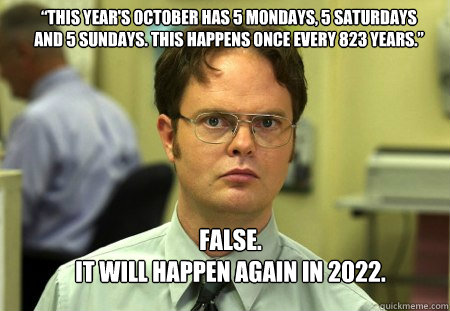 “This year's October has 5 Mondays, 5 Saturdays and 5 Sundays. This Happens once every 823 years.” FALSE.  
it WILL HAPPEN AGAIN IN 2022.  Schrute