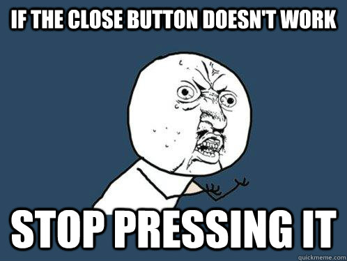 If the close button doesn't work stop pressing it  Y U No
