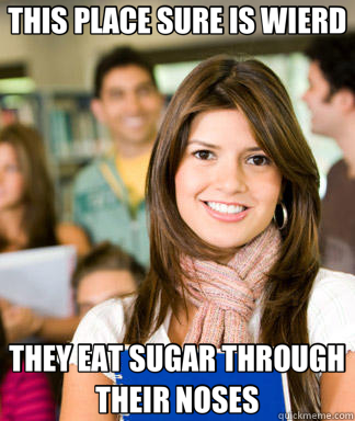 THIS PLACE SURE IS WIERD THEY EAT SUGAR THROUGH THEIR NOSES  Sheltered College Freshman