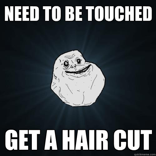 Need to be touched Get a hair cut  Forever Alone
