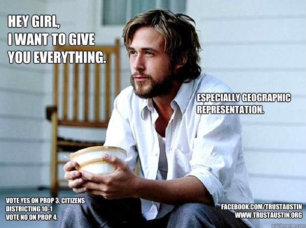 Hey girl,
I want to give you everything. Especially geographic representation.  Vote yes on Prop 3, Citizens Districting 10-1
Vote no on prop 4.  facebook.com/trustaustin
www.trustaustin.org  Paul Ryan Gosling