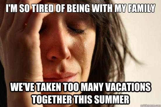 I'm so tired of being with my family we've taken too many vacations together this summer  First World Problems