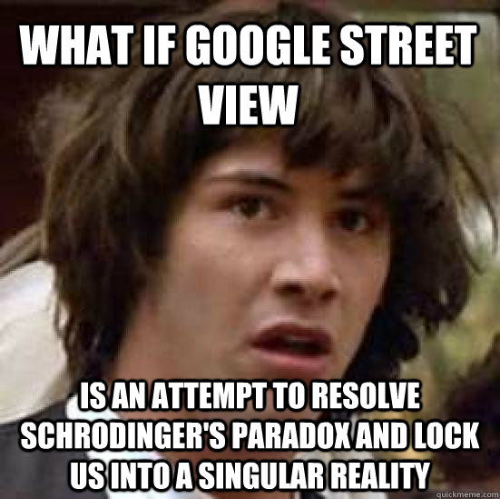 what if google street view is an attempt to resolve schrodinger's paradox and lock us into a singular reality - what if google street view is an attempt to resolve schrodinger's paradox and lock us into a singular reality  conspiracy keanu
