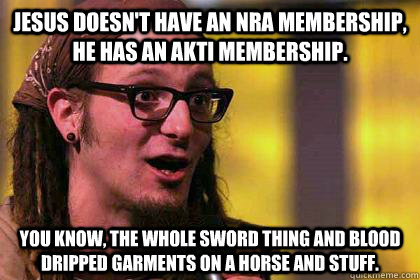 Jesus doesn't have an NRA membership, he has an AKTI membership. You know, the whole sword thing and blood dripped garments on a horse and stuff. - Jesus doesn't have an NRA membership, he has an AKTI membership. You know, the whole sword thing and blood dripped garments on a horse and stuff.  Shaming Shane