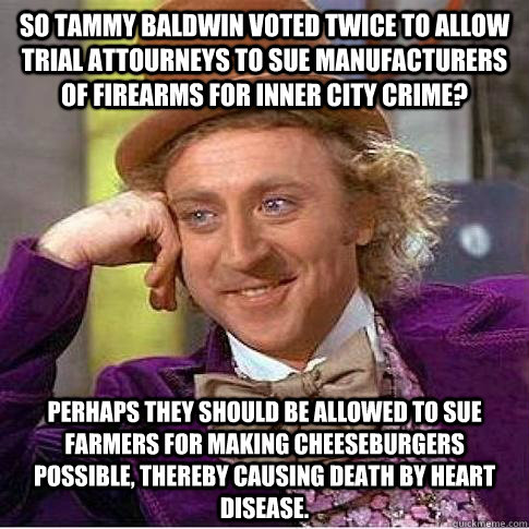 So Tammy Baldwin voted twice to allow trial attourneys to sue manufacturers of firearms for inner city crime? Perhaps they should be allowed to sue farmers for making cheeseburgers possible, thereby causing death by heart disease.  Condescending Willy Wonka