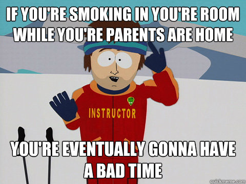 If you're smoking in you're room while you're parents are home you're eventually gonna have a bad time  Youre gonna have a bad time