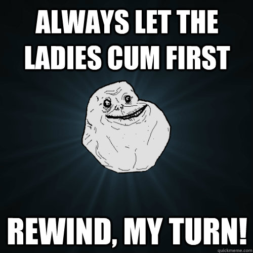 always let the ladies cum first rewind, my turn!  Forever Alone