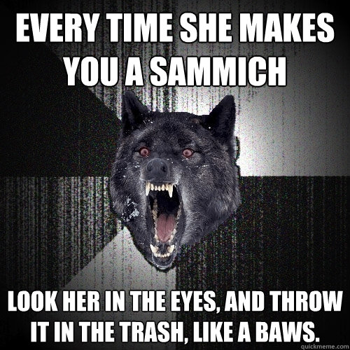 every time she makes you a Sammich look her in the eyes, and throw it in the trash, like a baws.  Insanity Wolf