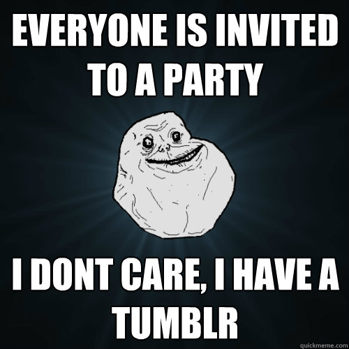 everyone is invited to a party i dont care, i have a tumblr  Forever Alone