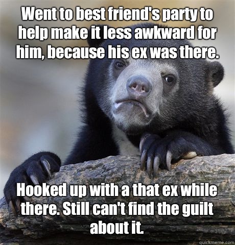 Went to best friend's party to help make it less awkward for him, because his ex was there. Hooked up with a that ex while there. Still can't find the guilt about it.  Confession Bear