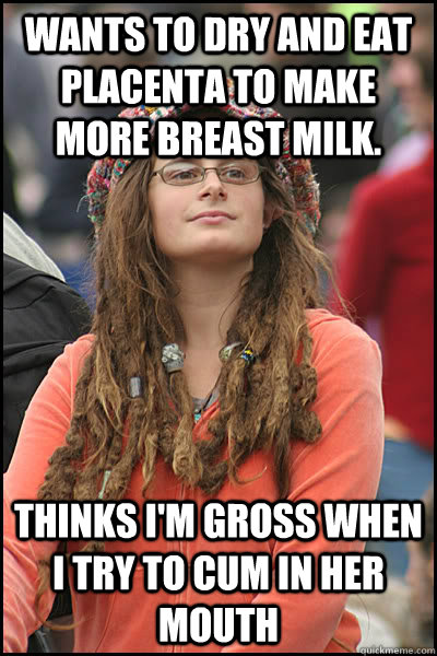 wants to dry and eat placenta to make more breast milk. thinks i'm gross when i try to cum in her mouth  College Liberal