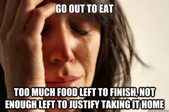go out to eat too much food left to finish, not enough left to justify taking it home  First World Problems
