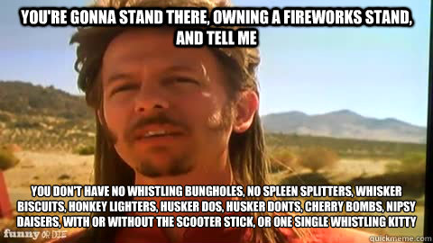 You're gonna stand there, owning a fireworks stand, and tell me you don't have no whistling bungholes, no spleen splitters, whisker biscuits, honkey lighters, husker dos, husker donts, cherry bombs, nipsy daisers, with or without the scooter stick, or one - You're gonna stand there, owning a fireworks stand, and tell me you don't have no whistling bungholes, no spleen splitters, whisker biscuits, honkey lighters, husker dos, husker donts, cherry bombs, nipsy daisers, with or without the scooter stick, or one  joe dirt