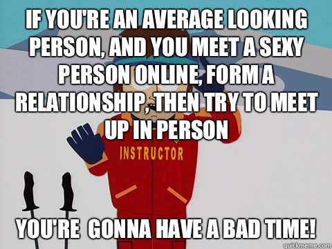 If you're an average looking person, and you meet a sexy person online, form a relationship, then try to meet up in person  you're  gonna have a bad time!  Bad Time