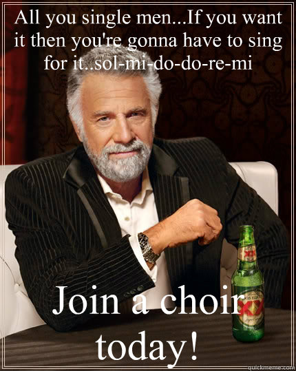 All you single men...If you want it then you're gonna have to sing for it..sol-mi-do-do-re-mi Join a choir today!  The Most Interesting Man In The World
