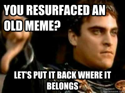 You resurfaced an old meme? Let's put it back where it belongs  Downvoting Roman