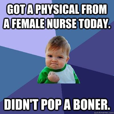 Got a physical from a female nurse today. Didn't pop a boner.  Success Kid