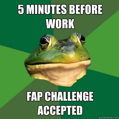 5 minutes before work fap Challenge accepted  Foul Bachelor Frog