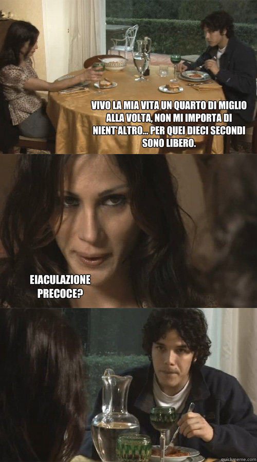 Vivo la mia vita un quarto di miglio alla volta, non mi importa di nient'altro... per quei dieci secondi sono libero. eiaculazione precoce?  Ravioli