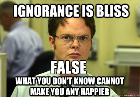 ignorance is bliss FALSE
 what you don't know cannot make you any happier - ignorance is bliss FALSE
 what you don't know cannot make you any happier  Schrute