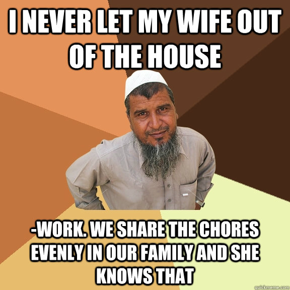 i never let my wife out of the house -work. We share the chores evenly in our family and she knows that  Ordinary Muslim Man