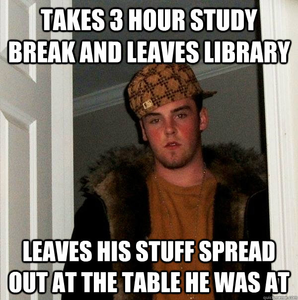 Takes 3 hour study break and leaves library Leaves his stuff spread out at the table he was at  Scumbag Steve