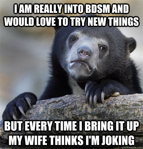 i am really into bdsm and would love to try new things but every time i bring it up my wife thinks i'm joking  Confession Bear