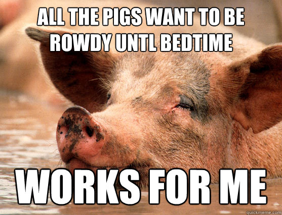 all the pigs want to be rowdy untl bedtime works for me  Stoner Pig