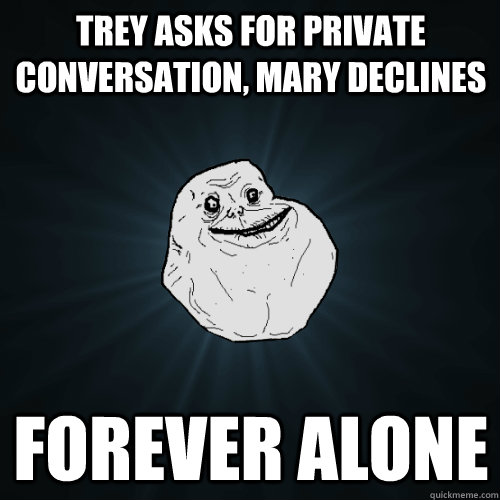 Trey asks for private conversation, mary declines forever alone  Forever Alone