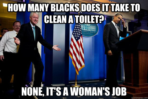 How many blacks does it take to clean a toilet? None, it's a woman's job  Inappropriate Timing Bill Clinton