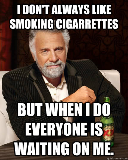 I don't always like smoking cigarrettes but when I do everyone is waiting on me.  The Most Interesting Man In The World